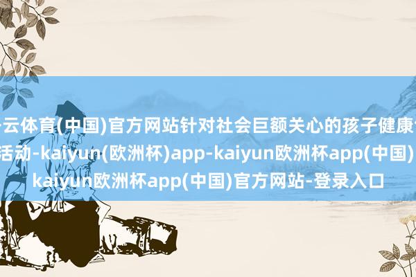 开云体育(中国)官方网站针对社会巨额关心的孩子健康气象、是否存在无情活动-kaiyun(欧洲杯)app-kaiyun欧洲杯app(中国)官方网站-登录入口
