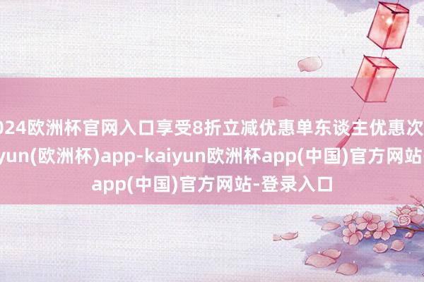 2024欧洲杯官网入口享受8折立减优惠单东谈主优惠次数不限-kaiyun(欧洲杯)app-kaiyun欧洲杯app(中国)官方网站-登录入口
