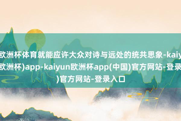 欧洲杯体育就能应许大众对诗与远处的统共思象-kaiyun(欧洲杯)app-kaiyun欧洲杯app(中国)官方网站-登录入口