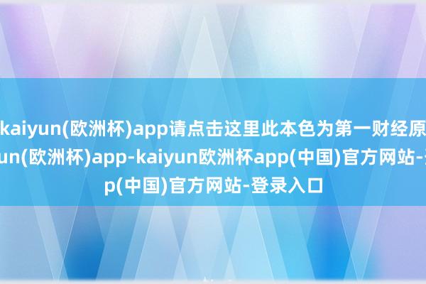 kaiyun(欧洲杯)app请点击这里此本色为第一财经原创-kaiyun(欧洲杯)app-kaiyun欧洲杯app(中国)官方网站-登录入口