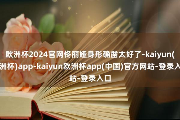 欧洲杯2024官网佟丽娅身形确凿太好了-kaiyun(欧洲杯)app-kaiyun欧洲杯app(中国)官方网站-登录入口